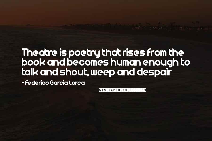 Federico Garcia Lorca Quotes: Theatre is poetry that rises from the book and becomes human enough to talk and shout, weep and despair