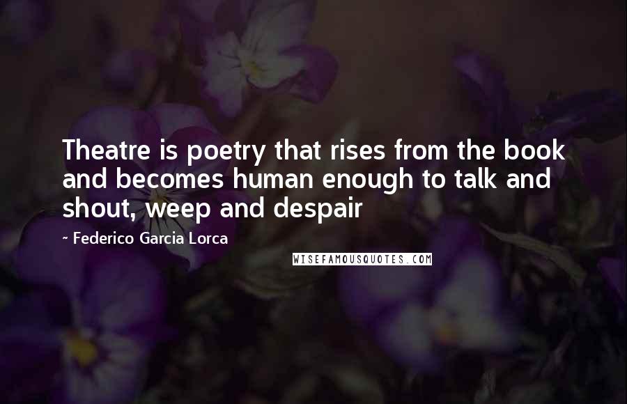 Federico Garcia Lorca Quotes: Theatre is poetry that rises from the book and becomes human enough to talk and shout, weep and despair