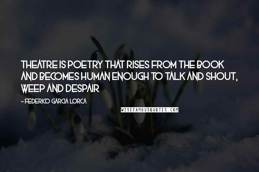 Federico Garcia Lorca Quotes: Theatre is poetry that rises from the book and becomes human enough to talk and shout, weep and despair