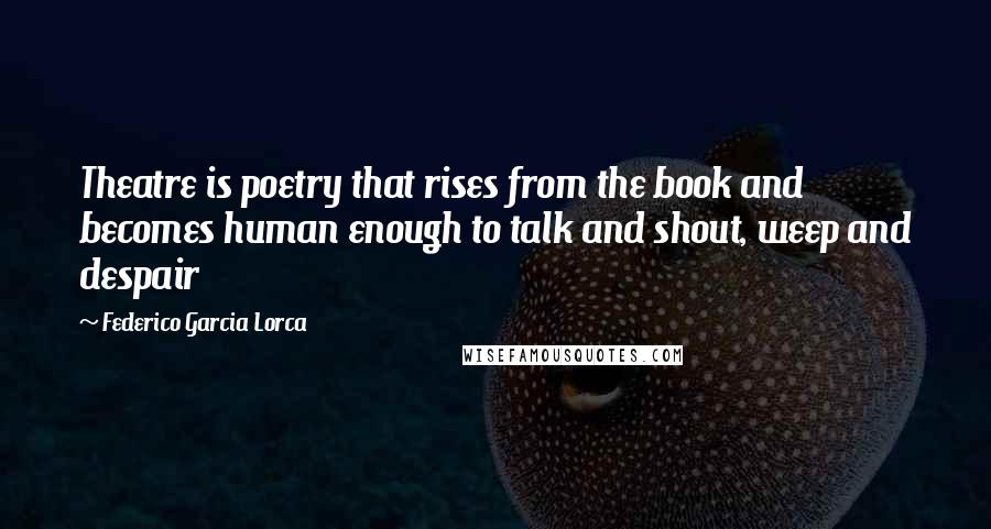 Federico Garcia Lorca Quotes: Theatre is poetry that rises from the book and becomes human enough to talk and shout, weep and despair
