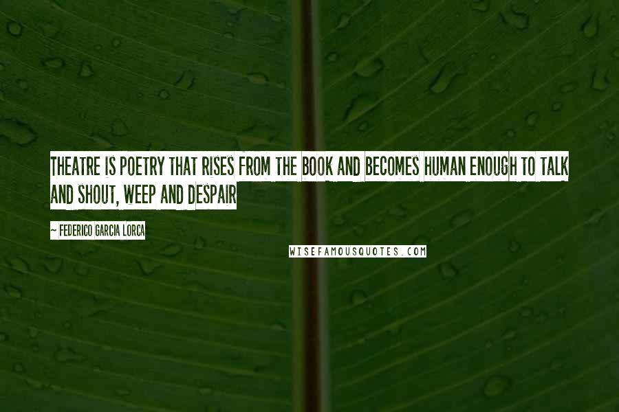 Federico Garcia Lorca Quotes: Theatre is poetry that rises from the book and becomes human enough to talk and shout, weep and despair