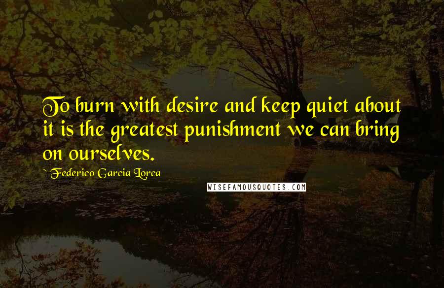 Federico Garcia Lorca Quotes: To burn with desire and keep quiet about it is the greatest punishment we can bring on ourselves.