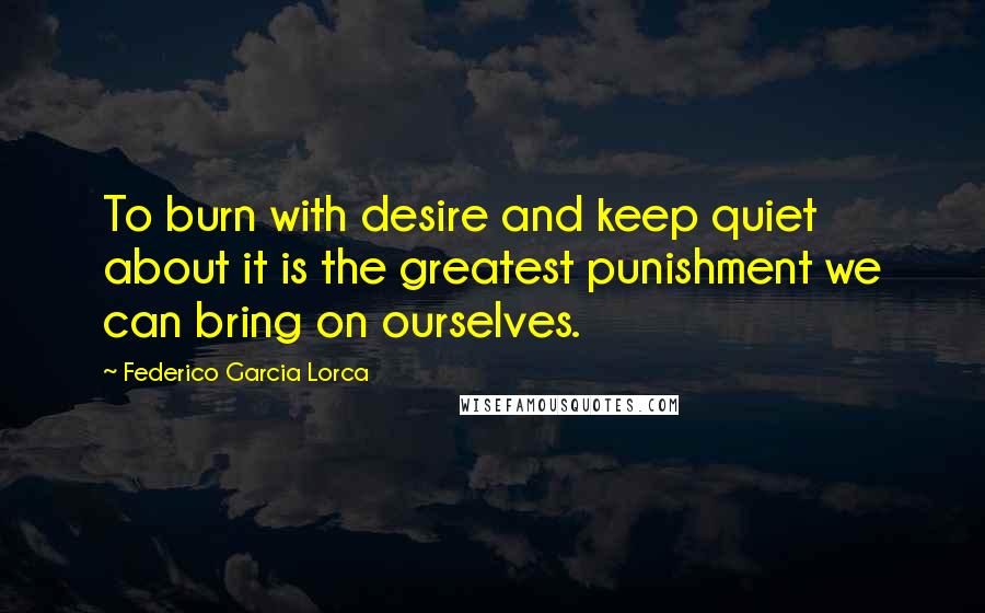 Federico Garcia Lorca Quotes: To burn with desire and keep quiet about it is the greatest punishment we can bring on ourselves.