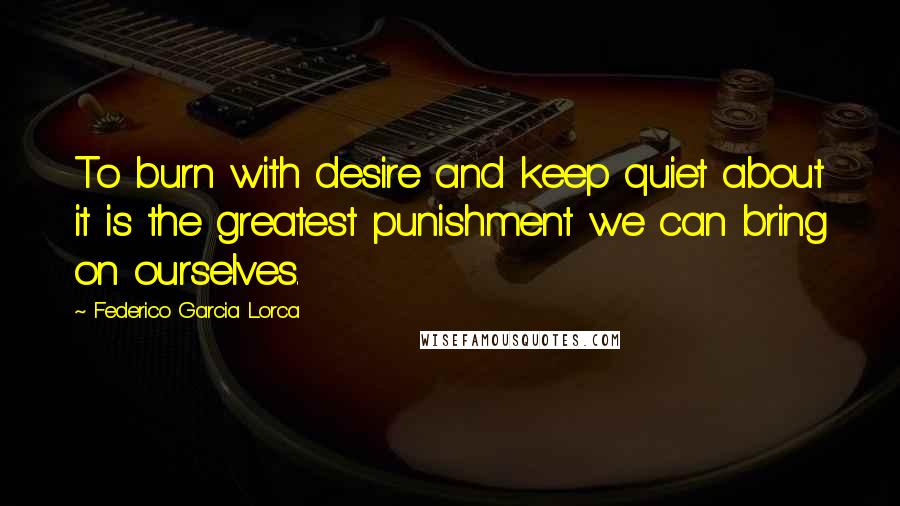 Federico Garcia Lorca Quotes: To burn with desire and keep quiet about it is the greatest punishment we can bring on ourselves.