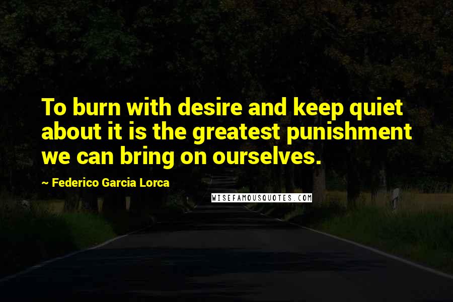 Federico Garcia Lorca Quotes: To burn with desire and keep quiet about it is the greatest punishment we can bring on ourselves.