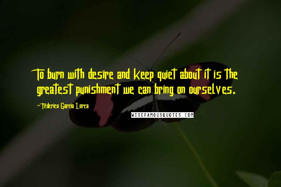 Federico Garcia Lorca Quotes: To burn with desire and keep quiet about it is the greatest punishment we can bring on ourselves.