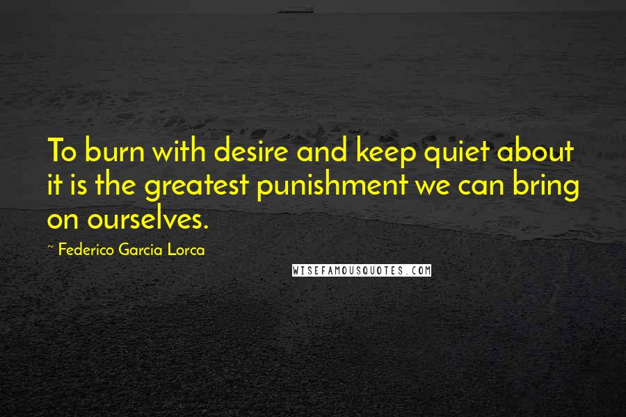 Federico Garcia Lorca Quotes: To burn with desire and keep quiet about it is the greatest punishment we can bring on ourselves.