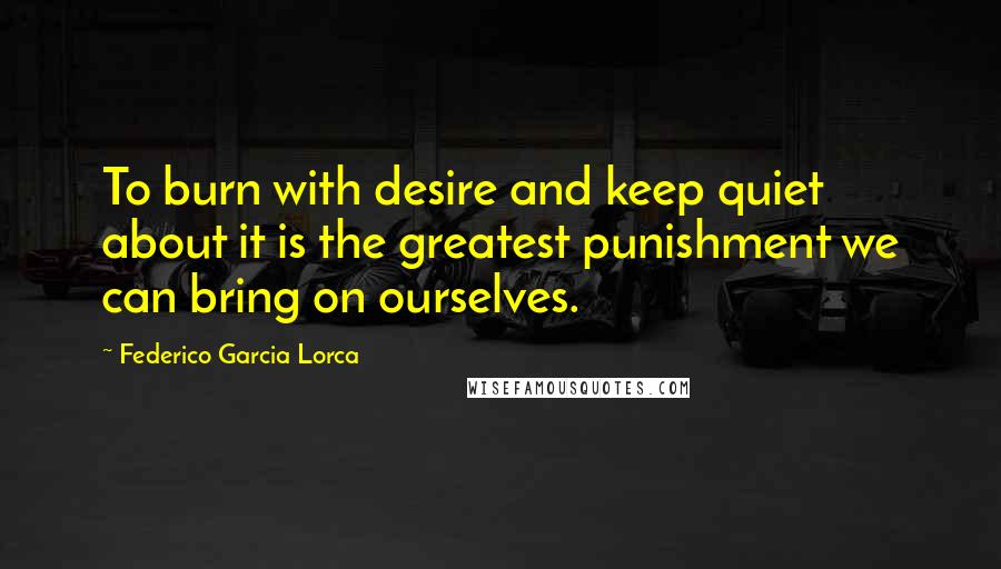 Federico Garcia Lorca Quotes: To burn with desire and keep quiet about it is the greatest punishment we can bring on ourselves.