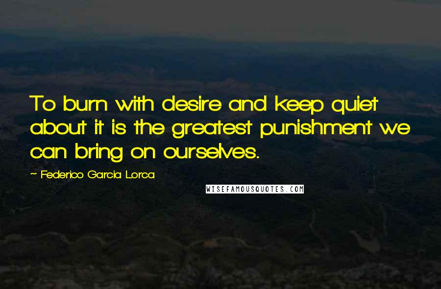 Federico Garcia Lorca Quotes: To burn with desire and keep quiet about it is the greatest punishment we can bring on ourselves.