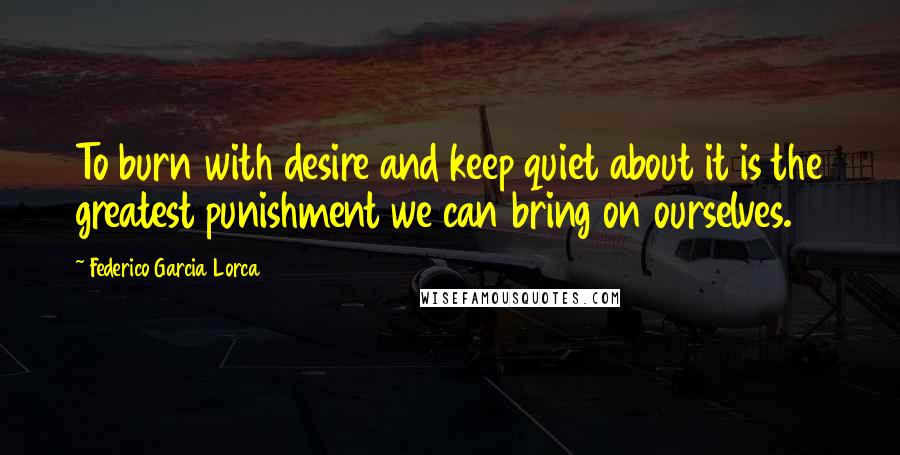 Federico Garcia Lorca Quotes: To burn with desire and keep quiet about it is the greatest punishment we can bring on ourselves.