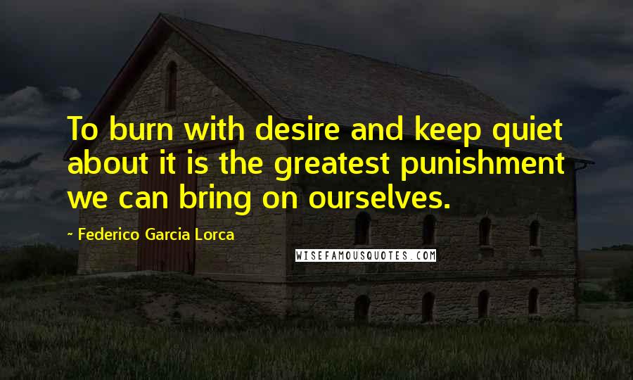 Federico Garcia Lorca Quotes: To burn with desire and keep quiet about it is the greatest punishment we can bring on ourselves.