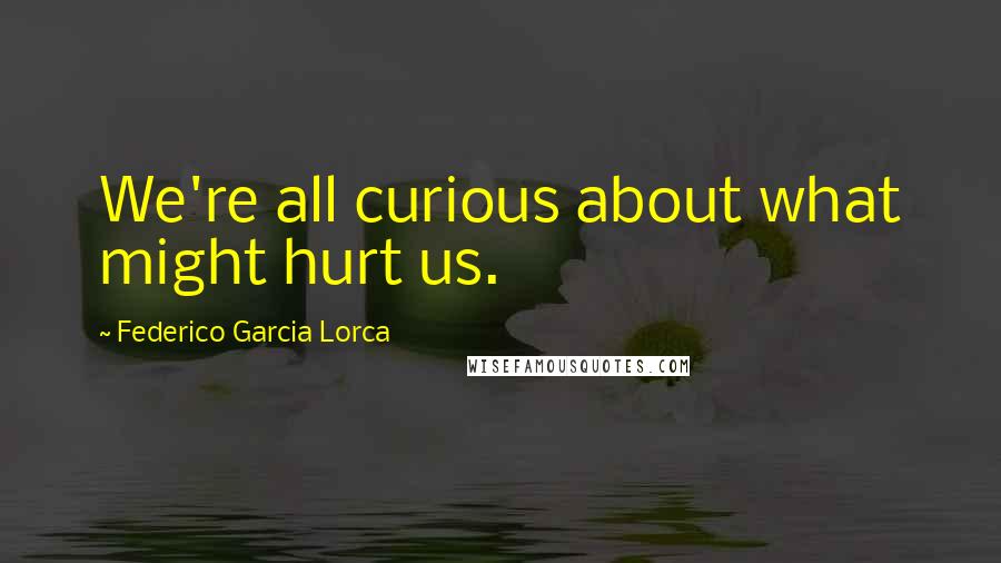 Federico Garcia Lorca Quotes: We're all curious about what might hurt us.