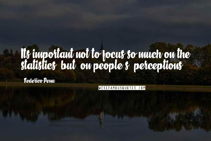 Federico Pena Quotes: Its important not to focus so much on the statistics, but [on people's] perceptions.