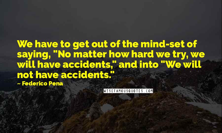 Federico Pena Quotes: We have to get out of the mind-set of saying, "No matter how hard we try, we will have accidents," and into "We will not have accidents."