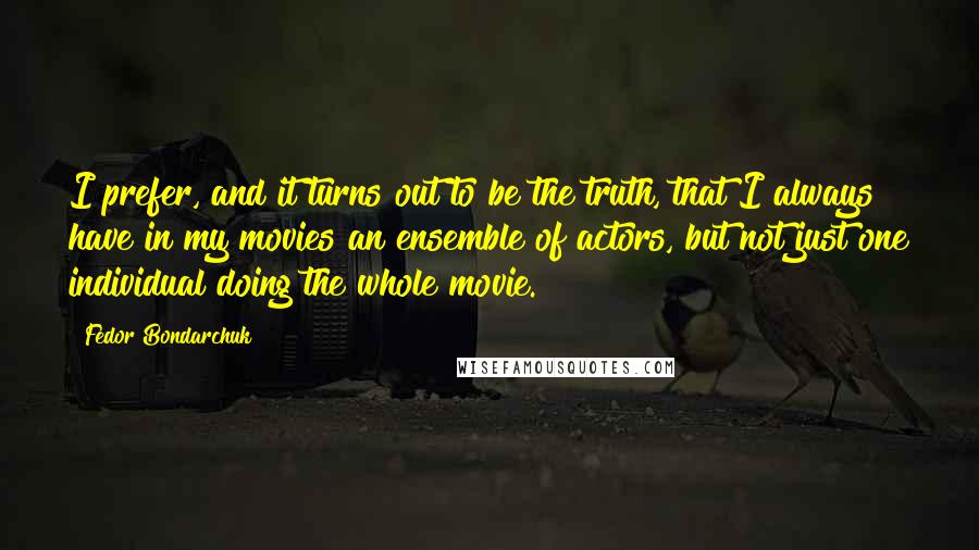 Fedor Bondarchuk Quotes: I prefer, and it turns out to be the truth, that I always have in my movies an ensemble of actors, but not just one individual doing the whole movie.