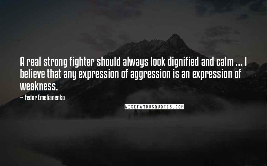 Fedor Emelianenko Quotes: A real strong fighter should always look dignified and calm ... I believe that any expression of aggression is an expression of weakness.