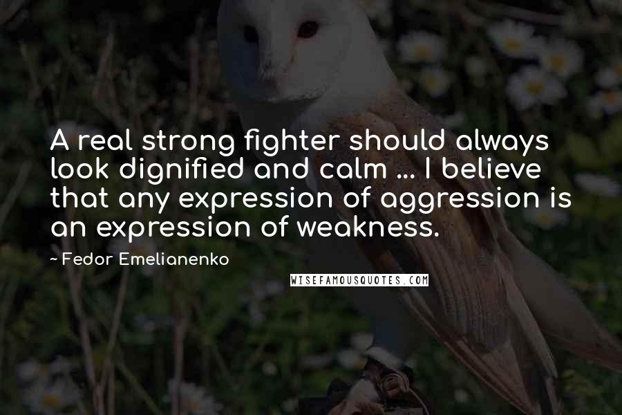 Fedor Emelianenko Quotes: A real strong fighter should always look dignified and calm ... I believe that any expression of aggression is an expression of weakness.