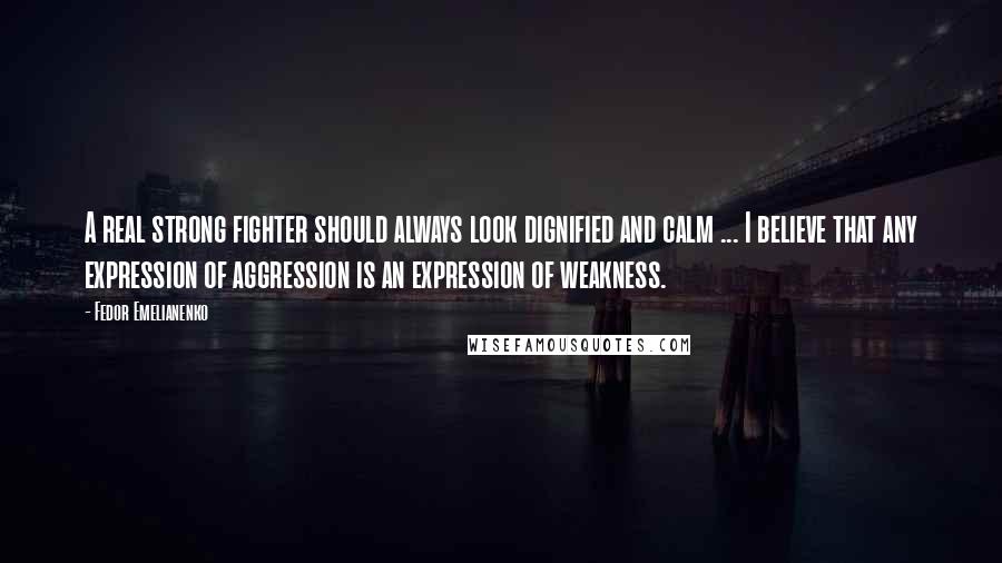 Fedor Emelianenko Quotes: A real strong fighter should always look dignified and calm ... I believe that any expression of aggression is an expression of weakness.