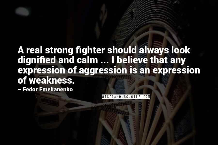 Fedor Emelianenko Quotes: A real strong fighter should always look dignified and calm ... I believe that any expression of aggression is an expression of weakness.