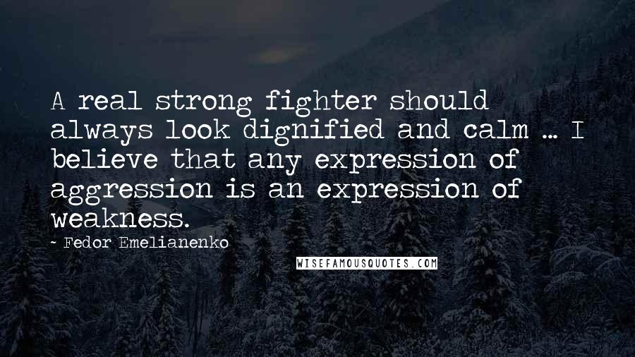 Fedor Emelianenko Quotes: A real strong fighter should always look dignified and calm ... I believe that any expression of aggression is an expression of weakness.