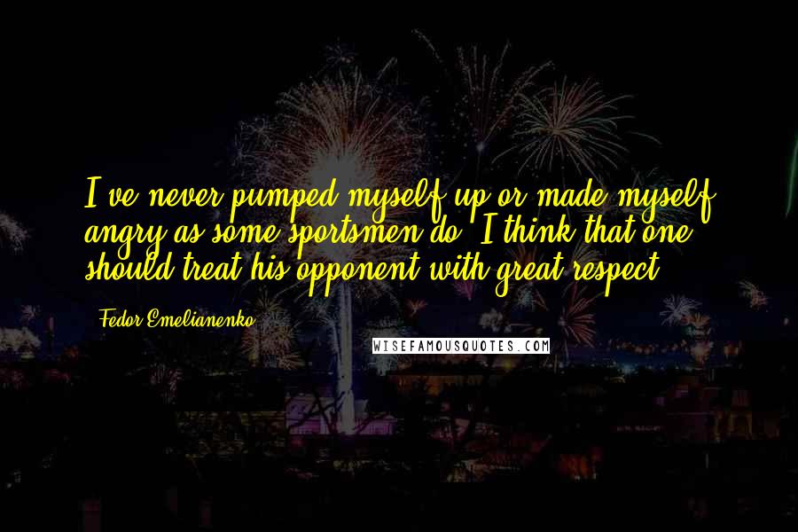 Fedor Emelianenko Quotes: I've never pumped myself up or made myself angry as some sportsmen do. I think that one should treat his opponent with great respect.