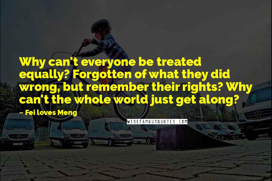 Fei Loves Meng Quotes: Why can't everyone be treated equally? Forgotten of what they did wrong, but remember their rights? Why can't the whole world just get along?