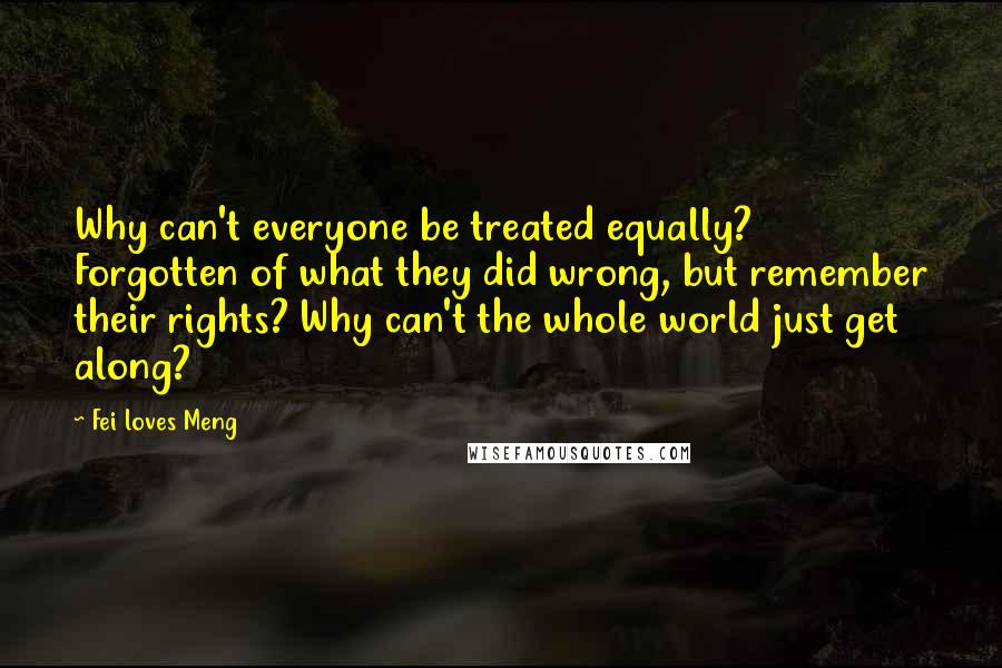 Fei Loves Meng Quotes: Why can't everyone be treated equally? Forgotten of what they did wrong, but remember their rights? Why can't the whole world just get along?