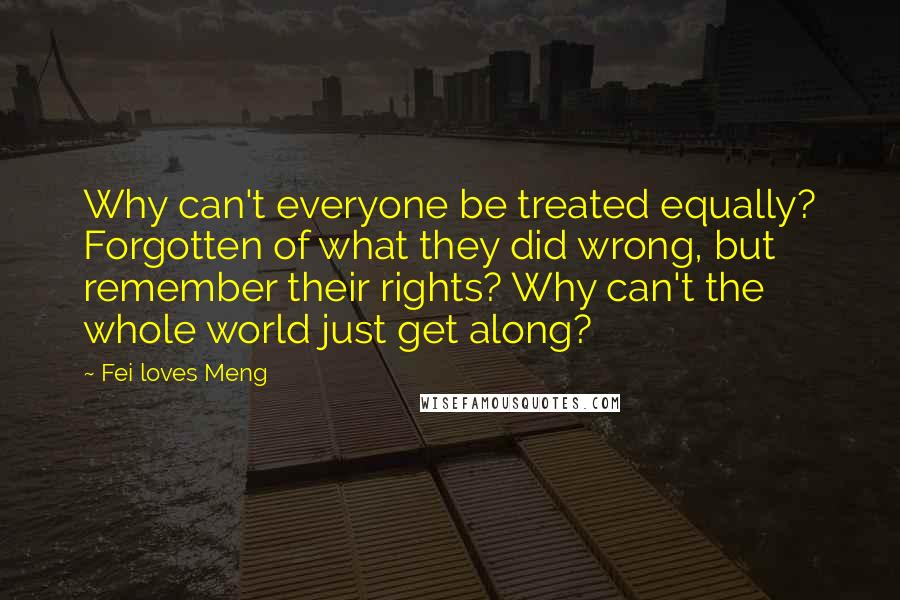 Fei Loves Meng Quotes: Why can't everyone be treated equally? Forgotten of what they did wrong, but remember their rights? Why can't the whole world just get along?