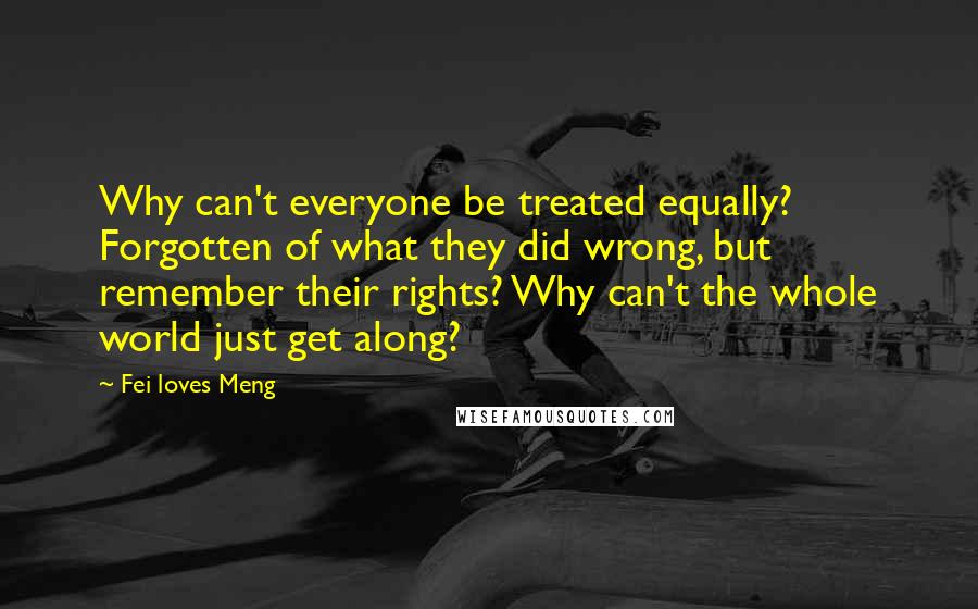 Fei Loves Meng Quotes: Why can't everyone be treated equally? Forgotten of what they did wrong, but remember their rights? Why can't the whole world just get along?