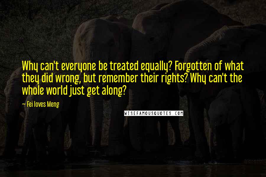 Fei Loves Meng Quotes: Why can't everyone be treated equally? Forgotten of what they did wrong, but remember their rights? Why can't the whole world just get along?