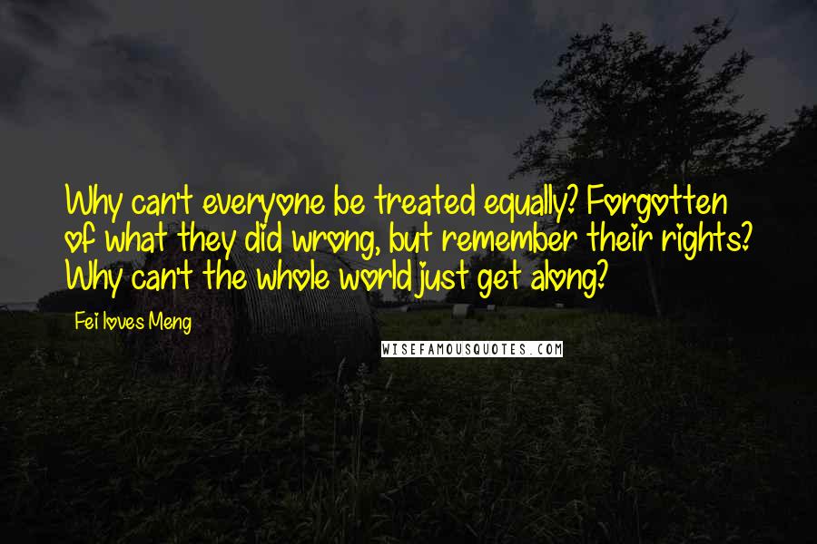 Fei Loves Meng Quotes: Why can't everyone be treated equally? Forgotten of what they did wrong, but remember their rights? Why can't the whole world just get along?