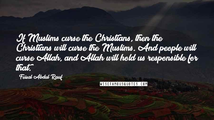 Feisal Abdul Rauf Quotes: If Muslims curse the Christians, then the Christians will curse the Muslims. And people will curse Allah, and Allah will hold us responsible for that.