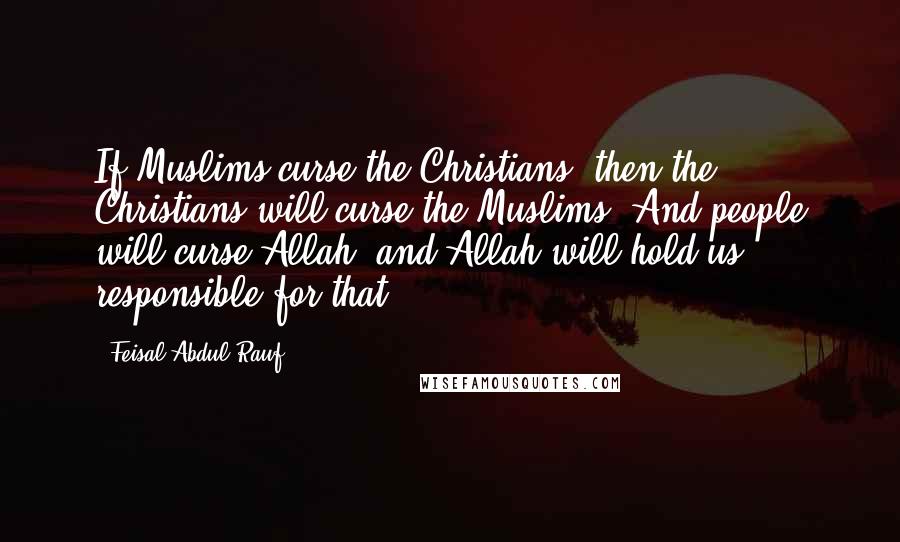 Feisal Abdul Rauf Quotes: If Muslims curse the Christians, then the Christians will curse the Muslims. And people will curse Allah, and Allah will hold us responsible for that.