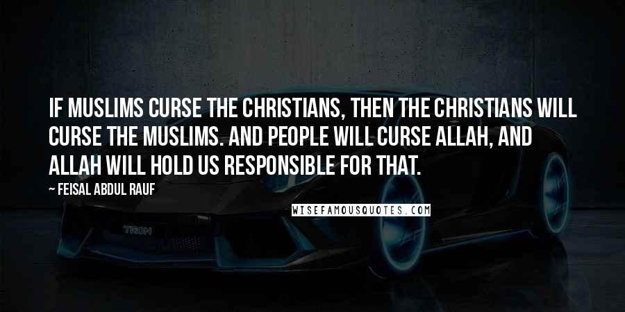 Feisal Abdul Rauf Quotes: If Muslims curse the Christians, then the Christians will curse the Muslims. And people will curse Allah, and Allah will hold us responsible for that.