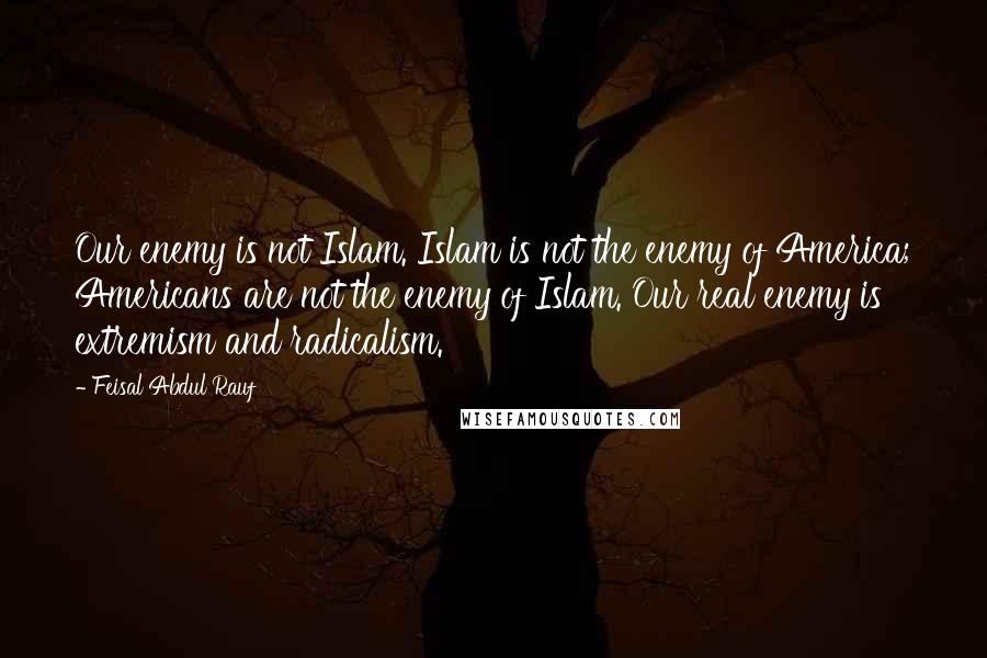 Feisal Abdul Rauf Quotes: Our enemy is not Islam. Islam is not the enemy of America; Americans are not the enemy of Islam. Our real enemy is extremism and radicalism.