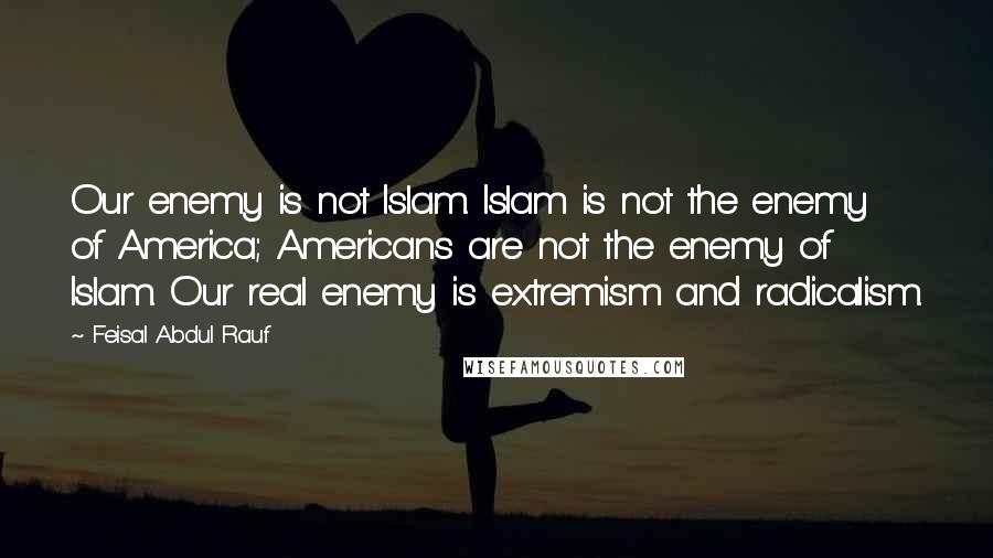 Feisal Abdul Rauf Quotes: Our enemy is not Islam. Islam is not the enemy of America; Americans are not the enemy of Islam. Our real enemy is extremism and radicalism.