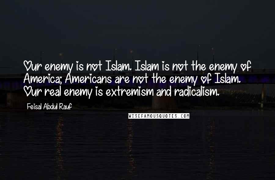 Feisal Abdul Rauf Quotes: Our enemy is not Islam. Islam is not the enemy of America; Americans are not the enemy of Islam. Our real enemy is extremism and radicalism.