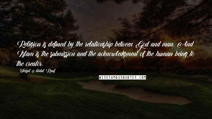 Feisal Abdul Rauf Quotes: Religion is defined by the relationship between God and man. And Islam is the submission and the acknowledgment of the human being to the creator.