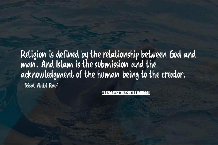Feisal Abdul Rauf Quotes: Religion is defined by the relationship between God and man. And Islam is the submission and the acknowledgment of the human being to the creator.