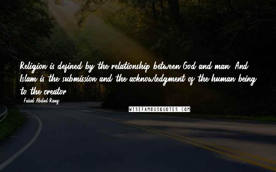 Feisal Abdul Rauf Quotes: Religion is defined by the relationship between God and man. And Islam is the submission and the acknowledgment of the human being to the creator.