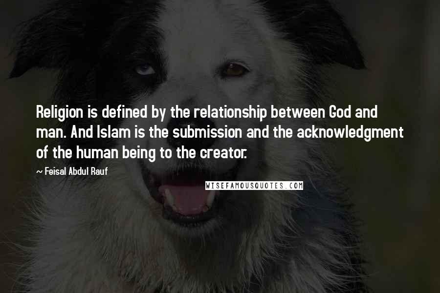 Feisal Abdul Rauf Quotes: Religion is defined by the relationship between God and man. And Islam is the submission and the acknowledgment of the human being to the creator.