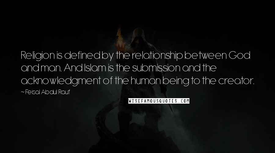 Feisal Abdul Rauf Quotes: Religion is defined by the relationship between God and man. And Islam is the submission and the acknowledgment of the human being to the creator.