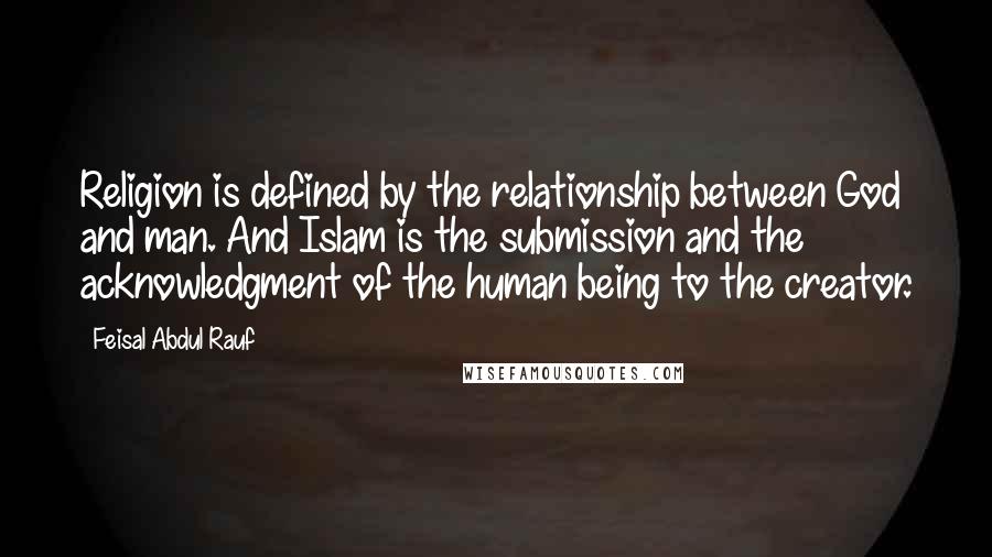 Feisal Abdul Rauf Quotes: Religion is defined by the relationship between God and man. And Islam is the submission and the acknowledgment of the human being to the creator.