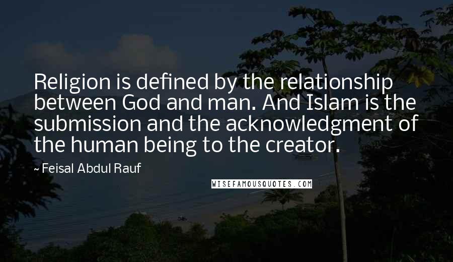 Feisal Abdul Rauf Quotes: Religion is defined by the relationship between God and man. And Islam is the submission and the acknowledgment of the human being to the creator.