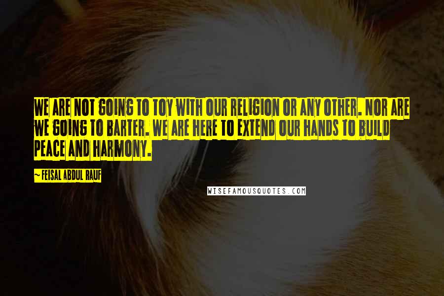 Feisal Abdul Rauf Quotes: We are not going to toy with our religion or any other. Nor are we going to barter. We are here to extend our hands to build peace and harmony.