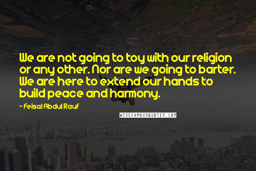 Feisal Abdul Rauf Quotes: We are not going to toy with our religion or any other. Nor are we going to barter. We are here to extend our hands to build peace and harmony.