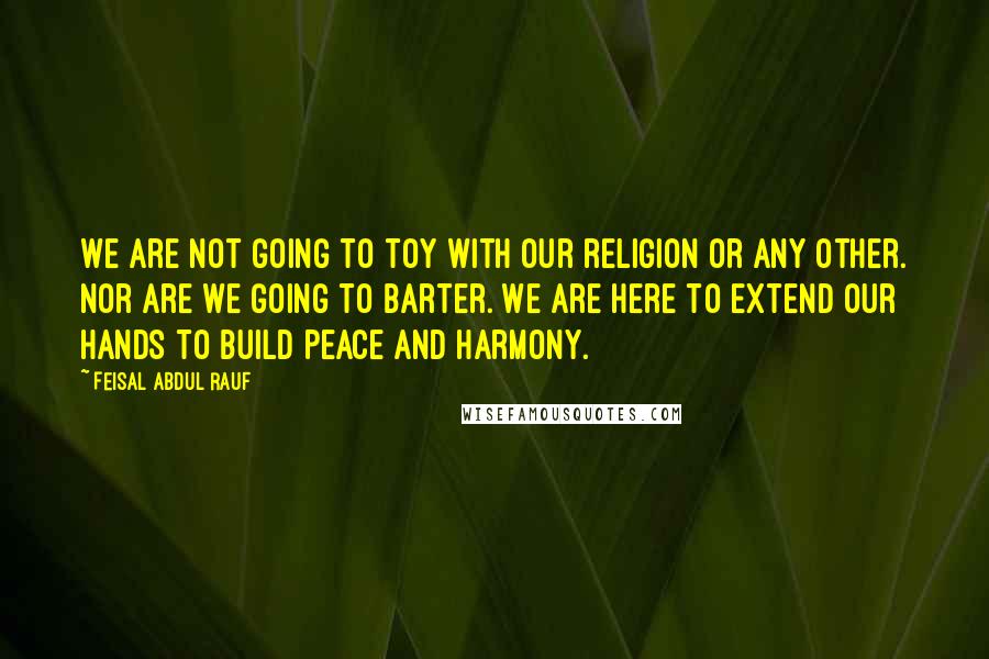 Feisal Abdul Rauf Quotes: We are not going to toy with our religion or any other. Nor are we going to barter. We are here to extend our hands to build peace and harmony.