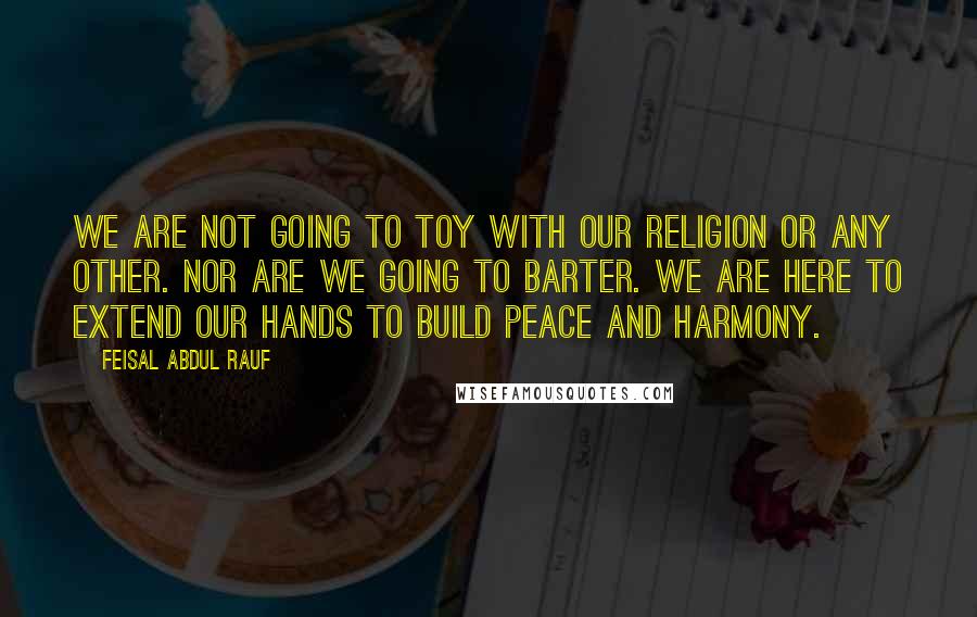 Feisal Abdul Rauf Quotes: We are not going to toy with our religion or any other. Nor are we going to barter. We are here to extend our hands to build peace and harmony.