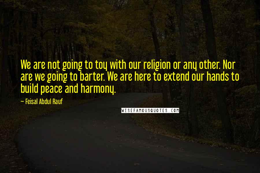 Feisal Abdul Rauf Quotes: We are not going to toy with our religion or any other. Nor are we going to barter. We are here to extend our hands to build peace and harmony.