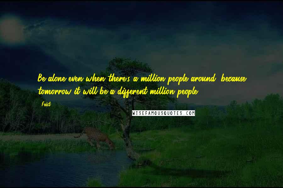 Feist Quotes: Be alone even when there's a million people around, because tomorrow it will be a different million people.